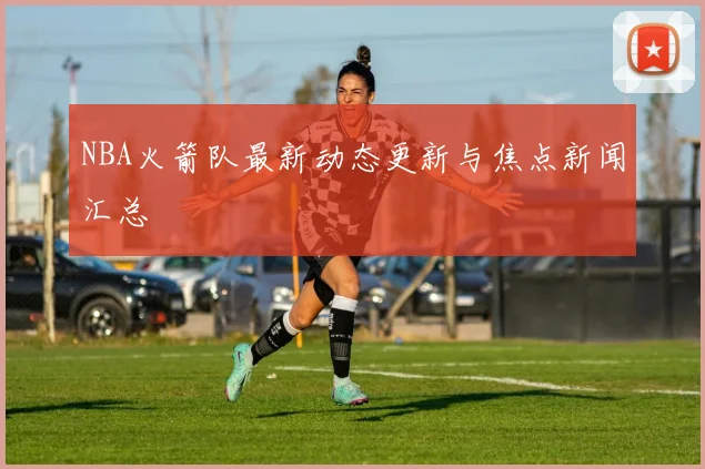 NBA火箭队最新动态更新与焦点新闻汇总