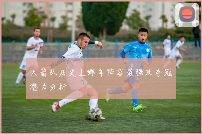 火箭队历史上哪年阵容最强及夺冠潜力分析